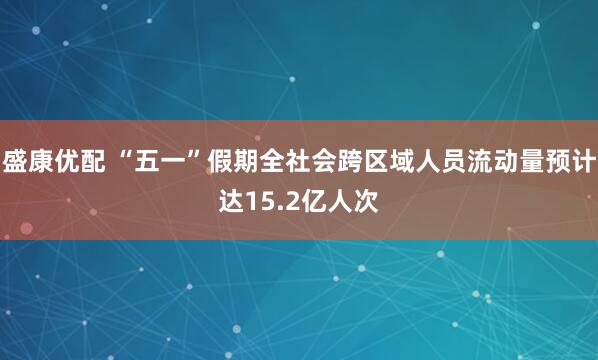 盛康优配 “五一”假期全社会跨区域人员流动量预计达15.2亿人次